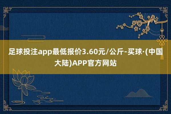 足球投注app最低报价3.60元/公斤-买球·(中国大陆)APP官方网站