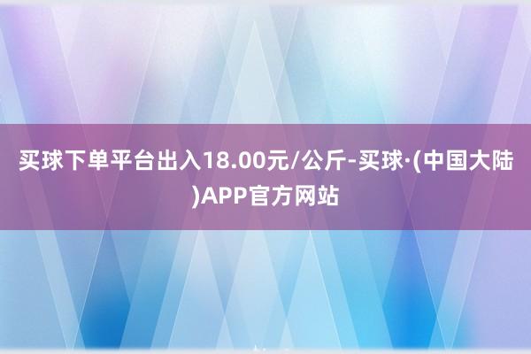 买球下单平台出入18.00元/公斤-买球·(中国大陆)APP官方网站