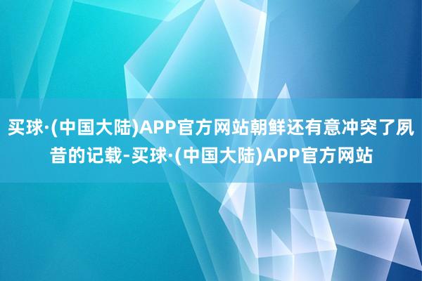 买球·(中国大陆)APP官方网站朝鲜还有意冲突了夙昔的记载-买球·(中国大陆)APP官方网站