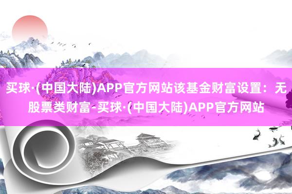 买球·(中国大陆)APP官方网站该基金财富设置：无股票类财富-买球·(中国大陆)APP官方网站