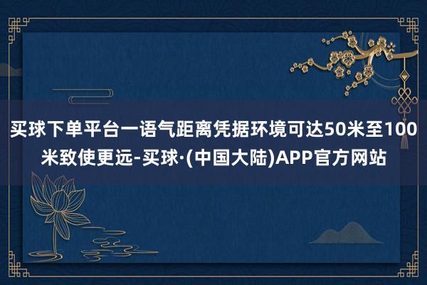 买球下单平台一语气距离凭据环境可达50米至100米致使更远-买球·(中国大陆)APP官方网站