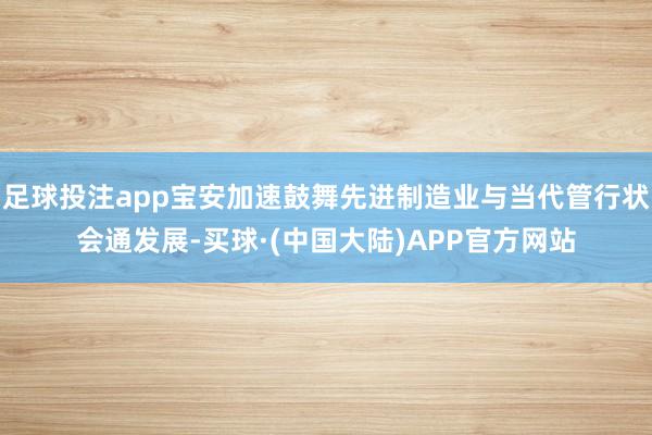 足球投注app宝安加速鼓舞先进制造业与当代管行状会通发展-买球·(中国大陆)APP官方网站