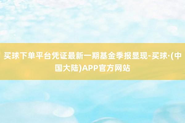 买球下单平台凭证最新一期基金季报显现-买球·(中国大陆)APP官方网站