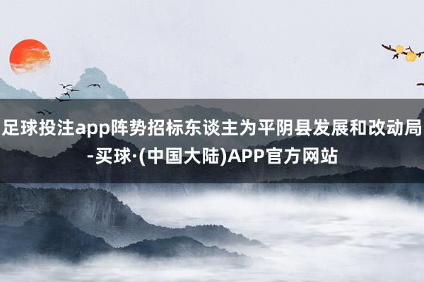 足球投注app阵势招标东谈主为平阴县发展和改动局-买球·(中国大陆)APP官方网站