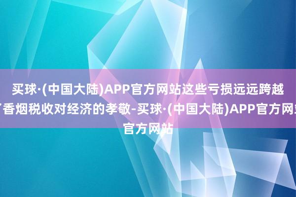 买球·(中国大陆)APP官方网站这些亏损远远跨越了香烟税收对经济的孝敬-买球·(中国大陆)APP官方网站