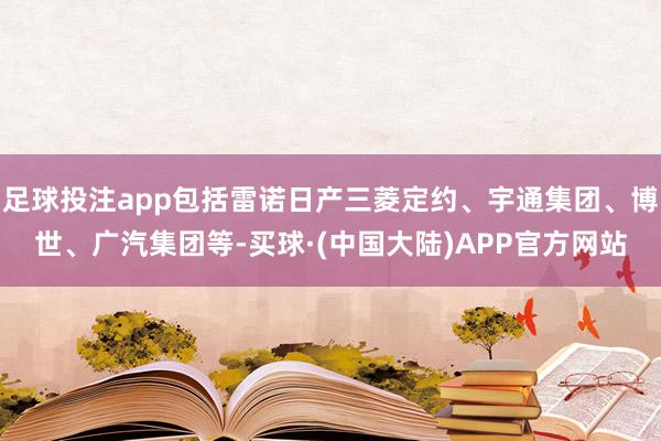 足球投注app包括雷诺日产三菱定约、宇通集团、博世、广汽集团等-买球·(中国大陆)APP官方网站