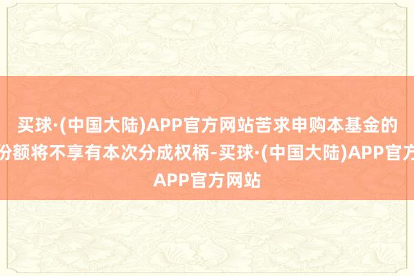 买球·(中国大陆)APP官方网站苦求申购本基金的基金份额将不享有本次分成权柄-买球·(中国大陆)APP官方网站