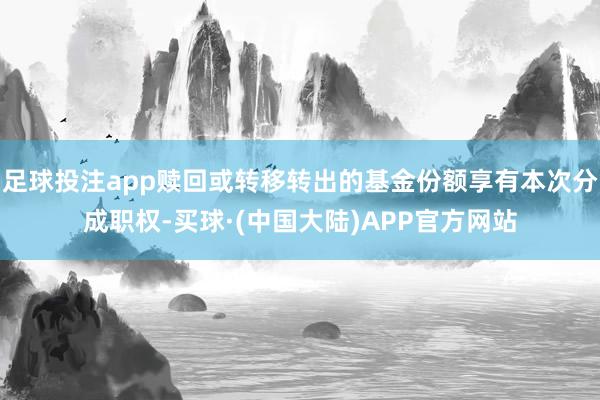 足球投注app赎回或转移转出的基金份额享有本次分成职权-买球·(中国大陆)APP官方网站