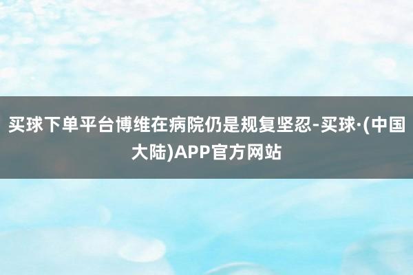 买球下单平台博维在病院仍是规复坚忍-买球·(中国大陆)APP官方网站