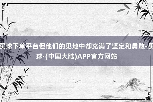 买球下单平台但他们的见地中却充满了坚定和勇敢-买球·(中国大陆)APP官方网站