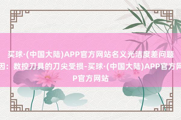 买球·(中国大陆)APP官方网站名义光洁度差问题原因：数控刀具的刀尖受损-买球·(中国大陆)APP官方网站