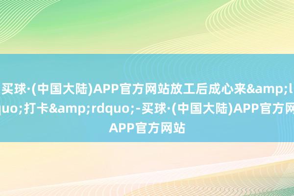 买球·(中国大陆)APP官方网站放工后成心来&ldquo;打卡&rdquo;-买球·(中国大陆)APP官方网站