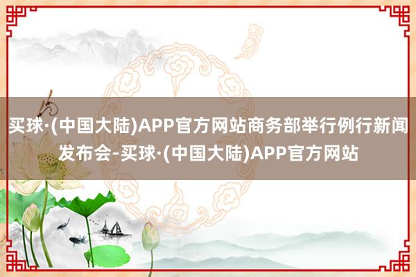 买球·(中国大陆)APP官方网站商务部举行例行新闻发布会-买球·(中国大陆)APP官方网站