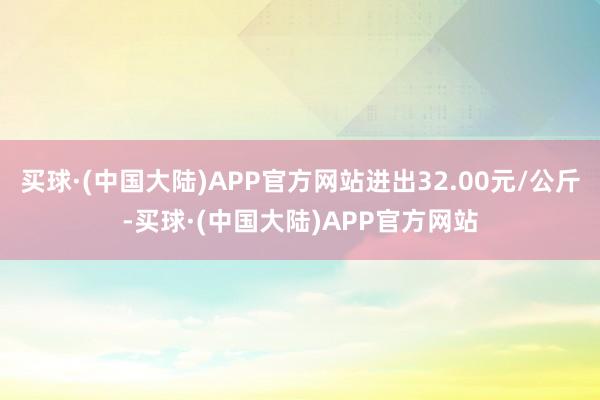 买球·(中国大陆)APP官方网站进出32.00元/公斤-买球·(中国大陆)APP官方网站