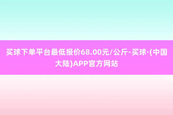 买球下单平台最低报价68.00元/公斤-买球·(中国大陆)APP官方网站