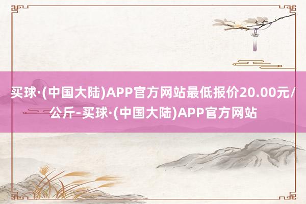 买球·(中国大陆)APP官方网站最低报价20.00元/公斤-买球·(中国大陆)APP官方网站