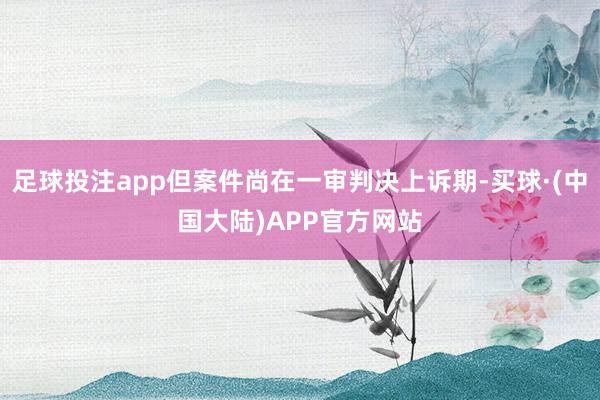 足球投注app但案件尚在一审判决上诉期-买球·(中国大陆)APP官方网站