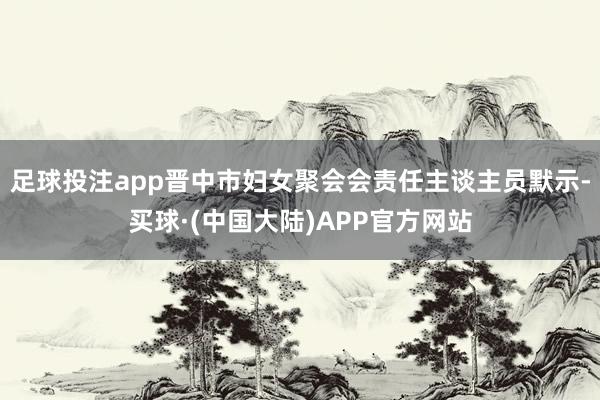 足球投注app晋中市妇女聚会会责任主谈主员默示-买球·(中国大陆)APP官方网站