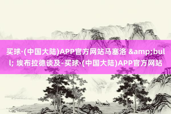 买球·(中国大陆)APP官方网站马塞洛 &bull; 埃布拉德谈及-买球·(中国大陆)APP官方网站