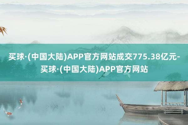 买球·(中国大陆)APP官方网站成交775.38亿元-买球·(中国大陆)APP官方网站