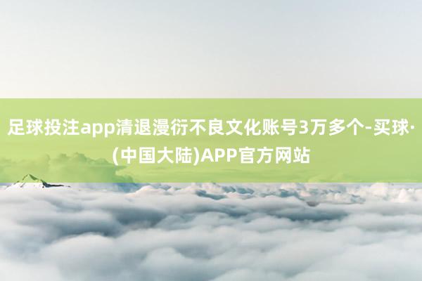 足球投注app清退漫衍不良文化账号3万多个-买球·(中国大陆)APP官方网站