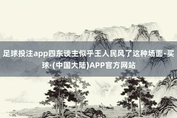 足球投注app四东谈主似乎王人民风了这种场面-买球·(中国大陆)APP官方网站