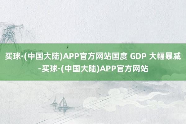 买球·(中国大陆)APP官方网站国度 GDP 大幅暴减-买球·(中国大陆)APP官方网站