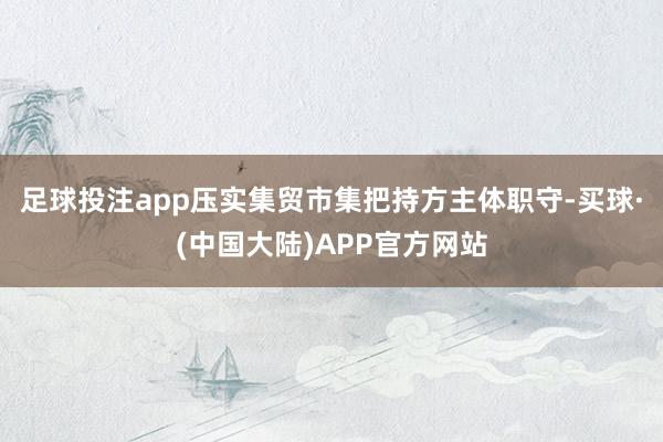 足球投注app压实集贸市集把持方主体职守-买球·(中国大陆)APP官方网站