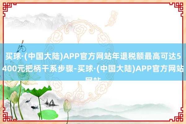 买球·(中国大陆)APP官方网站年退税额最高可达5400元把柄干系步骤-买球·(中国大陆)APP官方网站