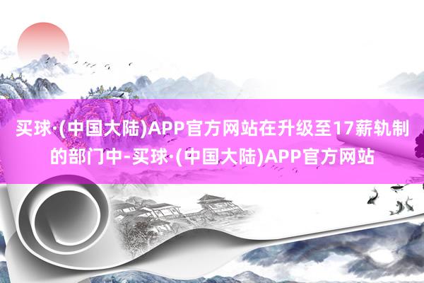 买球·(中国大陆)APP官方网站在升级至17薪轨制的部门中-买球·(中国大陆)APP官方网站