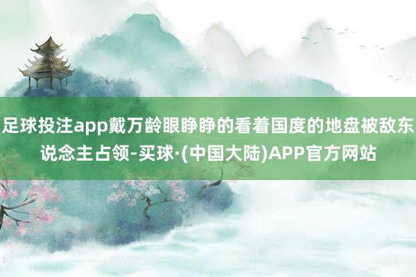 足球投注app戴万龄眼睁睁的看着国度的地盘被敌东说念主占领-买球·(中国大陆)APP官方网站