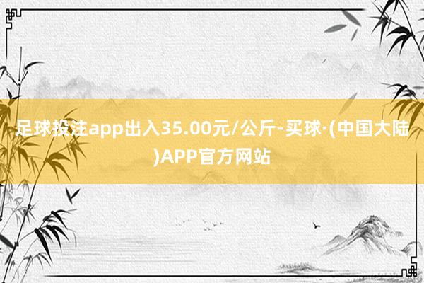 足球投注app出入35.00元/公斤-买球·(中国大陆)APP官方网站