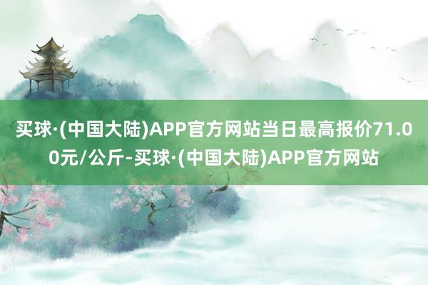 买球·(中国大陆)APP官方网站当日最高报价71.00元/公斤-买球·(中国大陆)APP官方网站