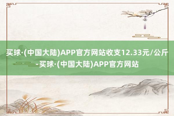 买球·(中国大陆)APP官方网站收支12.33元/公斤-买球·(中国大陆)APP官方网站