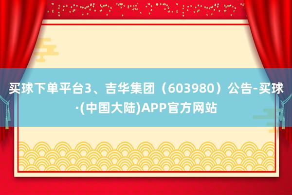 买球下单平台　　3、吉华集团（603980）公告-买球·(中国大陆)APP官方网站