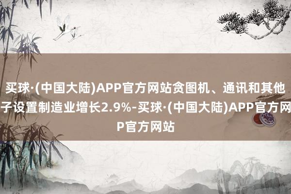 买球·(中国大陆)APP官方网站贪图机、通讯和其他电子设置制造业增长2.9%-买球·(中国大陆)APP官方网站