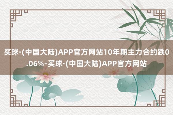 买球·(中国大陆)APP官方网站10年期主力合约跌0.06%-买球·(中国大陆)APP官方网站