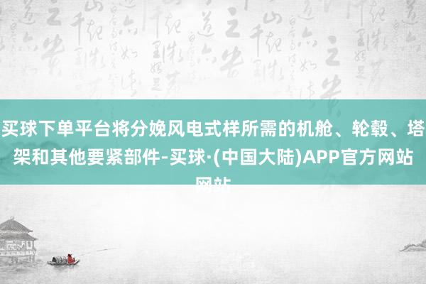 买球下单平台将分娩风电式样所需的机舱、轮毂、塔架和其他要紧部件-买球·(中国大陆)APP官方网站