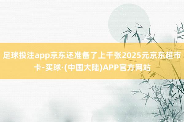 足球投注app京东还准备了上千张2025元京东超市卡-买球·(中国大陆)APP官方网站