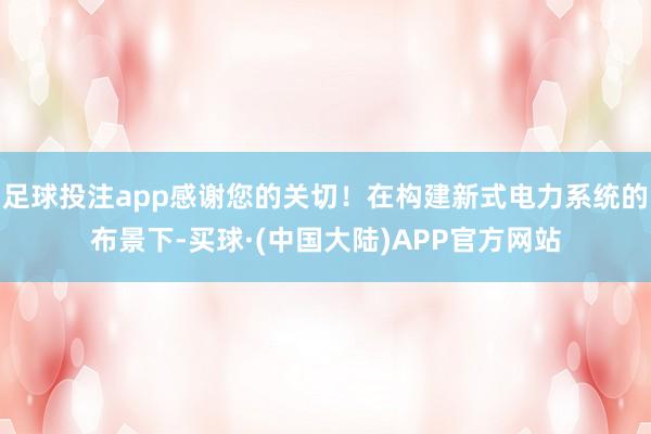 足球投注app感谢您的关切！在构建新式电力系统的布景下-买球·(中国大陆)APP官方网站