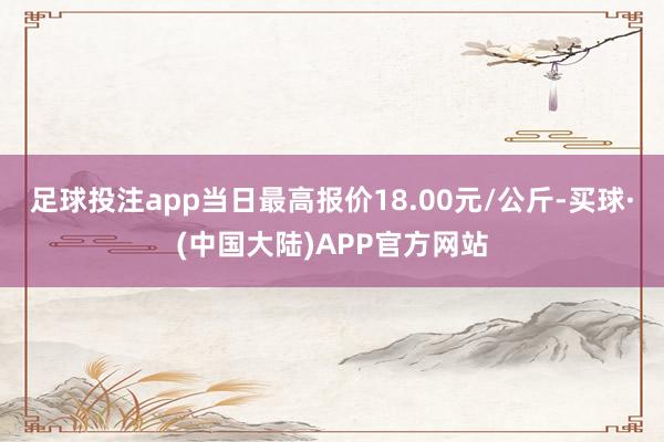 足球投注app当日最高报价18.00元/公斤-买球·(中国大陆)APP官方网站