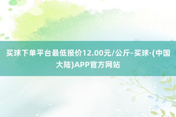 买球下单平台最低报价12.00元/公斤-买球·(中国大陆)APP官方网站