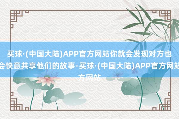 买球·(中国大陆)APP官方网站你就会发现对方也会快意共享他们的故事-买球·(中国大陆)APP官方网站