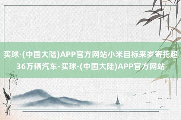 买球·(中国大陆)APP官方网站小米目标来岁寄托超36万辆汽车-买球·(中国大陆)APP官方网站