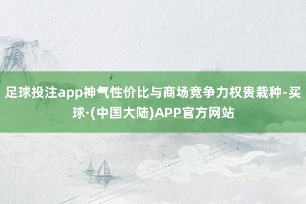 足球投注app神气性价比与商场竞争力权贵栽种-买球·(中国大陆)APP官方网站