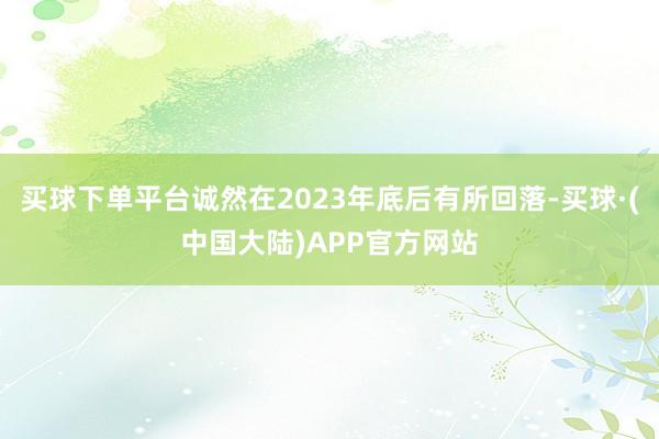 买球下单平台诚然在2023年底后有所回落-买球·(中国大陆)APP官方网站