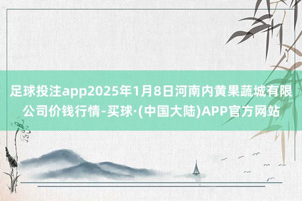 足球投注app2025年1月8日河南内黄果蔬城有限公司价钱行情-买球·(中国大陆)APP官方网站