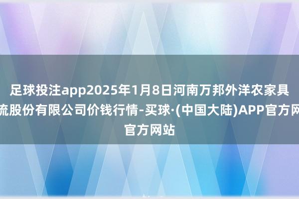 足球投注app2025年1月8日河南万邦外洋农家具物流股份有限公司价钱行情-买球·(中国大陆)APP官方网站