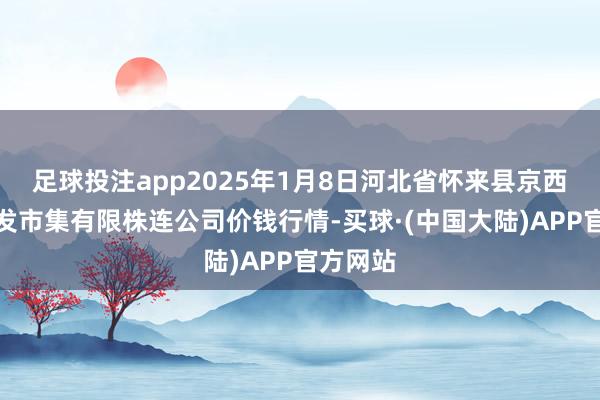 足球投注app2025年1月8日河北省怀来县京西果菜批发市集有限株连公司价钱行情-买球·(中国大陆)APP官方网站