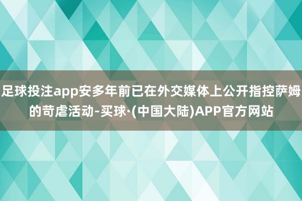 足球投注app安多年前已在外交媒体上公开指控萨姆的苛虐活动-买球·(中国大陆)APP官方网站